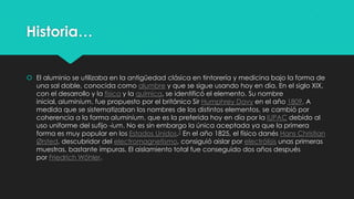 Historia…
 El aluminio se utilizaba en la antigüedad clásica en tintorería y medicina bajo la forma de
una sal doble, conocida como alumbre y que se sigue usando hoy en día. En el siglo XIX,
con el desarrollo y la física y la química, se identificó el elemento. Su nombre
inicial, aluminium, fue propuesto por el británico Sir Humphrey Davy en el año 1809. A
medida que se sistematizaban los nombres de los distintos elementos, se cambió por
coherencia a la forma aluminium, que es la preferida hoy en día por la IUPAC debido al
uso uniforme del sufijo -ium. No es sin embargo la única aceptada ya que la primera
forma es muy popular en los Estados Unidos.3 En el año 1825, el físico danés Hans Christian
Ørsted, descubridor del electromagnetismo, consiguió aislar por electrólisis unas primeras
muestras, bastante impuras. El aislamiento total fue conseguido dos años después
por Friedrich Wöhler.
 