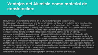 Ventajas del Aluminio como material de
construcción:
El aluminio es un material importante en el futuro de la ingeniería y arquitectura.
Su bajo peso y alta resistencia, es uno de sus principales ventajas en la industria de la construcción.
El aluminio tiene una densidad de 2,7, lo que significa que es un tercio de la densidad del acero.
La resistencia del aluminio se puede ajustar para adaptarse a cualquier uso y aplicación mediante
la aleación adecuada. El aluminio se utiliza cada vez mas para el revestimiento de edificios
no residenciales. Este tipo de fachadas pueden mejorar la apariencia de un edificio,
aumentar su durabilidad y proporcionar valiosas propiedades de aislamiento, mejorando así la
eficiencia energética de la construcción. El aluminio se puede soldar, especialmente si es aluminio
de aleación, aunque es frecuente el ensamblaje a base de tornillería. El uso de laminas de aluminio
es común en la fabricación de paneles aligerados con poliuretano. Este elemento se emplea en la
prefabricación de casas y oficinas desmontables. Las formas estructurales que se pueden fabricar en
aluminio son muy semejantes a las empleadas para el acero, con la consideración de que debido a
su menor módulo de elasticidad es necesario considerar un mayor grosor y profundidad del eje neutro
en el caso de intentar competir con el acero.
Estas formas estructurales se pueden lograr por laminado, colado o por extrusión.
 