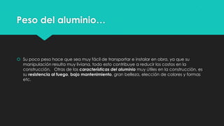 Peso del aluminio…
 Su poco peso hace que sea muy fácil de transportar e instalar en obra, ya que su
manipulación resulta muy liviana, todo esto contribuye a reducir los costos en la
construcción. Otras de las características del aluminio muy útiles en la construcción, es
su resistencia al fuego, bajo mantenimiento, gran belleza, elección de colores y formas
etc.
 