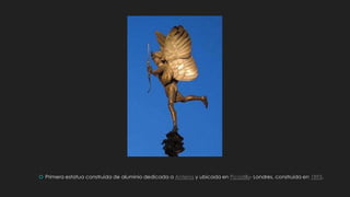  Primera estatua construida de aluminio dedicada a Anteros y ubicada en Picadilly- Londres, construida en 1893.
 
