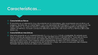 Características…
 Características físicas
 El aluminio es un elemento muy abundante en la naturaleza, sólo aventajado por el silicio y el
oxígeno. Se trata de un metal ligero, con una densidad de 2700 kg/m3, y con un bajo punto de
fusión (660 °C). Su color es blanco y refleja bien la radiación electromagnética del espectro
visible y el térmico. Es buen conductor eléctrico (entre 35 y 38 m/(Ω mm2)) y térmico (80 a 230
W/(m·K)).
 Características mecánicas
 Mecánicamente es un material blando (Escala de Mohs: 2-3-4) y maleable. En estado puro
tiene un límite de resistencia en tracción de 160-200N/mm2 (160-200 MPa). Todo ello le hace
adecuado para la fabricación de cables eléctricos y láminas delgadas, pero no como
elemento estructural. Para mejorar estas propiedades se alea con otros metales, lo que
permite realizar sobre él operaciones de fundición y forja, así como la extrusión del material.
También de esta forma se utiliza como soldadura.
 