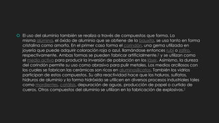  El uso del aluminio también se realiza a través de compuestos que forma. La
misma alúmina, el óxido de aluminio que se obtiene de la bauxita, se usa tanto en forma
cristalina como amorfa. En el primer caso forma el corindón, una gema utilizada en
joyería que puede adquirir coloración roja o azul, llamándose entonces rubí o zafiro,
respectivamente. Ambas formas se pueden fabricar artificialmente.8 y se utilizan como
el medio activo para producir la inversión de población en los láser. Asimismo, la dureza
del corindón permite su uso como abrasivo para pulir metales. Los medios arcillosos con
los cuales se fabrican las cerámicas son ricos en aluminosilicatos. También los vidrios
participan de estos compuestos. Su alta reactividad hace que los haluros, sulfatos,
hidruros de aluminio y la forma hidróxido se utilicen en diversos procesos industriales tales
como mordientes, catálisis, depuración de aguas, producción de papel o curtido de
cueros. Otros compuestos del aluminio se utilizan en la fabricación de explosivos.9
 
