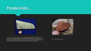 Producción…
Centavo estadounidense y trozo de aluminio. El centavo ha
sido una moneda fabricada durante años en cobre. En 1974
se fabricó en aluminio, por el valor mismo de los materiales. La
moneda en aluminio fue posteriormente rechazada.
Bauxita (Hérault).
 
