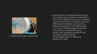  Bobina de chapa de aluminio.
 El aluminio es uno de los elementos más
abundantes de la corteza terrestre (8%) y
uno de los metales más caros en obtener.
La producción anual se cifra en unos 33,1
millones de toneladas, siendo China y
Rusia los productores más destacados,
con 8,7 y 3,7 millones respectivamente.
Una parte muy importante de la
producción mundial es producto del
reciclaje. En 2005 suponía
aproximadamente un 20% de la
producción total.
 