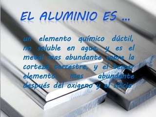 un elemento químico dúctil,
no soluble en agua, y es el
metal mas abundante sobre la
corteza terrestre, y el tercer
elemento mas abundante
después del oxigeno y el silicio.
 