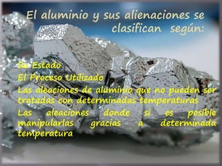  Su Estado
 El Proceso Utilizado
 Las aleaciones de aluminio que no pueden ser
tratadas con determinadas temperaturas
 Las aleaciones donde si es posible
manipularlas gracias a determinada
temperatura
El aluminio y sus alienaciones se
clasifican según:
 
