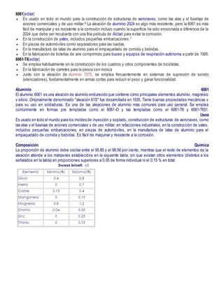 6061[editar]
 Es usado en todo el mundo para la construcción de estructuras de aeronaves, como las alas y el fuselaje de
aviones comerciales y de uso militar.6 La aleación de aluminio 2024 es algo más resistente, pero la 6061 es más
fácil de manipular y es resistente a la corrosión incluso cuando la superficie ha sido erosionada a diferencia de la
2024 que debe ser recubierta con una fina película de Alclad para evitar la corrosión.
 En la construcción de yates, incluidos pequeñas embarcaciones.7
 En piezas de automóviles como separadores para las ruedas.
 En la manufactura de latas de aluminio para el empaquetado de comida y bebidas.
 En la fabricación de botellas de aire comprimido para buceo y equipos de respiración autónoma a partir de 1995.
6061-T6[editar]
 Se emplea habitualmente en la construcción de los cuadros y otros componentes de bicicletas.
 En la fabricación de carretes para la pesca con mosca
 Junto con la aleación de aluminio 7075, se emplea frecuentemente en sistemas de supresión de sonido
(silenciadores), fundamentalmente en armas cortas para reducir el peso y ganar funcionalidad.
Aluminio 6061
El aluminio 6061 es una aleación de aluminio endurecido que contiene como principales elementos aluminio, magnesio
y silicio. Originalmente denominado "aleación 61S" fue desarrollada en 1935. Tiene buenas propiedades mecánicas y
para su uso en soldaduras. Es una de las aleaciones de aluminio más comunes para uso general. Se emplea
comúnmente en formas pre templadas como el 6061-O y las templadas como el 6061-T6 y 6061-T651.
Usos
Es usado en todo el mundo para los moldes de inyección y soplado, construcción de estructuras de aeronaves, como
las alas y el fuselaje de aviones comerciales y de uso militar; en refacciones industriales, en la construcción de yates,
incluidos pequeñas embarcaciones, en piezas de automóviles, en la manufactura de latas de aluminio para el
empaquetado de comida y bebidas. Es fácil de maquinar y resistente a la corrosión.
Composición Química
La proporción de aluminio debe oscilar entre el 95.85 y el 98.56 por ciento, mientras que el resto de elementos de la
aleación atiende a los márgenes establecidos en la siguiente tabla, sin que existan otros elementos (distintos a los
señalados en la tabla) en proporciones superiores a 0.05 de forma individual ni el 0.15 % en total:
 