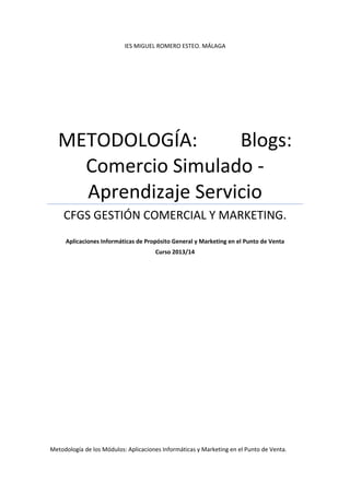 IES MIGUEL ROMERO ESTEO. MÁLAGA 
METODOLOGÍA:         Blogs: 
Comercio Simulado ‐ 
Aprendizaje Servicio 
CFGS GESTIÓN COMERCIAL Y MARKETING. 
 
Aplicaciones Informáticas de Propósito General y Marketing en el Punto de Venta 
Curso 2013/14 
 
 
 
   
Metodología de los Módulos: Aplicaciones Informáticas y Marketing en el Punto de Venta. 
 