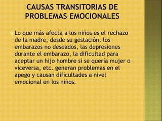  Lo que más afecta a los niños es el rechazo
de la madre, desde su gestación, los
embarazos no deseados, las depresiones
durante el embarazo, la dificultad para
aceptar un hijo hombre si se quería mujer o
viceversa, etc. generan problemas en el
apego y causan dificultades a nivel
emocional en los niños.
 