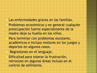  Las enfermedades graves en las familias.
 Problemas económicos y en general cualquier
preocupación fuerte especialmente de la
madre deja su huella en los niños.
 Para terminar con problemas escolares,
académicos e incluso motores en los juegos y
deportes en algunos casos.
 Regresiones en el lenguaje.
 Dificultad para tolerar la frustración,
retroceso en algunas áreas incluso en el
control de esfínteres.
 