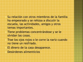  Su relación con otros miembros de la familia
ha empeorado y se rehúsa a discutir la
escuela, las actividades, amigos y otros
temas importantes.
 Tiene problemas concentrándose y se le
olvidan las cosas.
 Trae los ojos rojos o le corre la nariz cuando
no tiene un resfriado.
 El dinero de la casa desaparece.
 Desórdenes alimenticios
 
