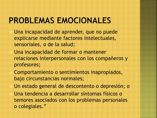  Una incapacidad de aprender, que no puede
explicarse mediante factores intelectuales,
sensoriales, o de la salud;
 Una incapacidad de formar o mantener
relaciones interpersonales con los compañeros y
profesores;
 Comportamiento o sentimientos inapropiados,
bajo circunstancias normales;
 Un estado general de descontento o depresión; o
 Una tendencia a desarrollar síntomas físicos o
temores asociados con los problemas personales
o colegiales.”
 