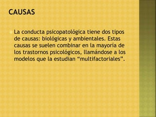  La conducta psicopatológica tiene dos tipos
de causas: biológicas y ambientales. Estas
causas se suelen combinar en la mayoría de
los trastornos psicológicos, llamándose a los
modelos que la estudian “multifactoriales”.
 
