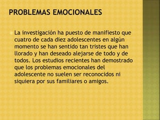  La investigación ha puesto de manifiesto que
cuatro de cada diez adolescentes en algún
momento se han sentido tan tristes que han
llorado y han deseado alejarse de todo y de
todos. Los estudios recientes han demostrado
que los problemas emocionales del
adolescente no suelen ser reconocidos ni
siquiera por sus familiares o amigos.
 
