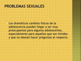 Los dramáticos cambios físicos de la
adolescencia pueden llegar a ser muy
preocupantes para algunos adolescentes,
especialmente para aquellos que son tímidos
y que no desean hacer preguntas al respecto.
 
