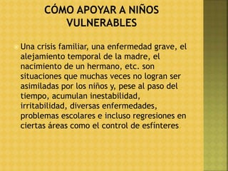  Una crisis familiar, una enfermedad grave, el
alejamiento temporal de la madre, el
nacimiento de un hermano, etc. son
situaciones que muchas veces no logran ser
asimiladas por los niños y, pese al paso del
tiempo, acumulan inestabilidad,
irritabilidad, diversas enfermedades,
problemas escolares e incluso regresiones en
ciertas áreas como el control de esfínteres.
 