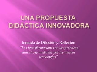 Una propuesta didáctica innovadora Jornada de Difusión y Reflexión  “Las transformaciones en las prácticas educativas mediadas por las nuevas tecnologías” 