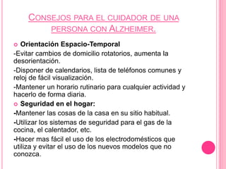 CONSEJOS PARA EL CUIDADOR DE UNA
PERSONA CON ALZHEIMER.
 Orientación Espacio-Temporal
-Evitar cambios de domicilio rotatorios, aumenta la
desorientación.
-Disponer de calendarios, lista de teléfonos comunes y
reloj de fácil visualización.
-Mantener un horario rutinario para cualquier actividad y
hacerlo de forma diaria.
 Seguridad en el hogar:
-Mantener las cosas de la casa en su sitio habitual.
-Utilizar los sistemas de seguridad para el gas de la
cocina, el calentador, etc.
-Hacer mas fácil el uso de los electrodomésticos que
utiliza y evitar el uso de los nuevos modelos que no
conozca.
 