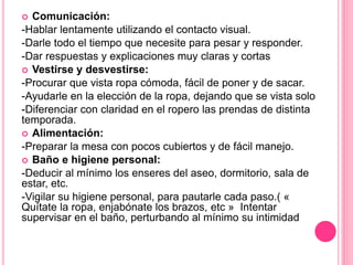  Comunicación:
-Hablar lentamente utilizando el contacto visual.
-Darle todo el tiempo que necesite para pesar y responder.
-Dar respuestas y explicaciones muy claras y cortas
 Vestirse y desvestirse:
-Procurar que vista ropa cómoda, fácil de poner y de sacar.
-Ayudarle en la elección de la ropa, dejando que se vista solo
-Diferenciar con claridad en el ropero las prendas de distinta
temporada.
 Alimentación:
-Preparar la mesa con pocos cubiertos y de fácil manejo.
 Baño e higiene personal:
-Deducir al mínimo los enseres del aseo, dormitorio, sala de
estar, etc.
-Vigilar su higiene personal, para pautarle cada paso.( «
Quítate la ropa, enjabónate los brazos, etc » Intentar
supervisar en el baño, perturbando al mínimo su intimidad
 