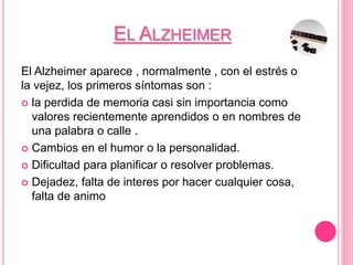 EL ALZHEIMER
El Alzheimer aparece , normalmente , con el estrés o
la vejez, los primeros síntomas son :
 la perdida de memoria casi sin importancia como
valores recientemente aprendidos o en nombres de
una palabra o calle .
 Cambios en el humor o la personalidad.
 Dificultad para planificar o resolver problemas.
 Dejadez, falta de interes por hacer cualquier cosa,
falta de animo
 