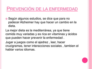 PREVENCIÓN DE LA ENFERMEDAD
 Según algunos estudios, se dice que para no
padecer Alzheimer hay que hacer un cambio en la
dieta.
La mejor dieta es la mediterránea, ya que tiene
comida muy variadas y es rica en vitaminas y ácidos
que pueden hacer prevenir la enfermedad .
Jugar a juegos como el ajedrez , leer, hacer
cruzigramas, tener interacciones sociales , tambien el
hablar varios idiomas.
 