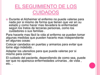 EL SEGUIMIENTO DE LOS
CUIDADOS
 Durante el Alzheimer el enfermo no puede valerse para
nada por si mismo de forma que tienen que ver en su
estado y como hacer mas llevadera la enfermedad
según los tratos de terceras personas, como los
cuidadores o sus familias .
Para hacerle mas fácil la vida al enfermo se pueden tomar
algunas medidas que pueden hacerlo mas independiente
en algunas cosas:
Colocar candados en puertas y armarios para evitar que
tome algo indebido .
Adaptar los utensilios para que pueda valerse por si
mismo para comer.
El cuidado del paciente, dependiendo de como sea, puede
ser que no aparezca enfermedades urinarias , de vista ,
etc. .
 
