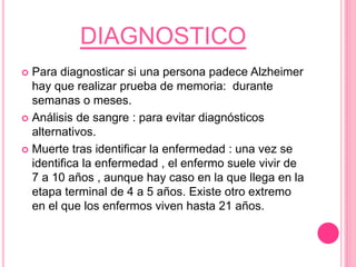 DIAGNOSTICO
 Para diagnosticar si una persona padece Alzheimer
hay que realizar prueba de memoria: durante
semanas o meses.
 Análisis de sangre : para evitar diagnósticos
alternativos.
 Muerte tras identificar la enfermedad : una vez se
identifica la enfermedad , el enfermo suele vivir de
7 a 10 años , aunque hay caso en la que llega en la
etapa terminal de 4 a 5 años. Existe otro extremo
en el que los enfermos viven hasta 21 años.
 