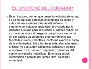 EL SÍNDROME DEL CUIDADOR
 Es un trastorno común que presenta variados síntomas,
se da en aquellas personas encargadas de cuidar y
cubrir las necesidades básicas del enfermo. El
síndrome del cuidador suele estar provocado por la
dificultad que trae para el cuidador el cambio radical de
su modo de vida y el desgaste que provoca ver cómo
un ser querido va perdiendo progresivamente sus
facultades físicas y mentales, conforme avanza el curso
de la enfermedad. Entre las áreas más afectadas están:
el físico, ya que sufren cansancio, cefaleas y dolores
articulares. En lo psíquico: depresión, trastornos del
sueño, ansiedad e irritabilidad. En el área social:
disminución o pérdida del tiempo libre, soledad y
aislamiento.
 