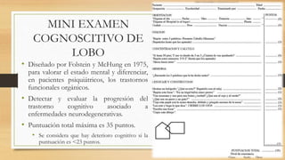 MINI EXAMEN 
COGNOSCITIVO DE 
LOBO 
• Diseñado por Folstein y McHung en 1975, 
para valorar el estado mental y diferenciar, 
en pacientes psiquiátricos, los trastornos 
funcionales orgánicos. 
• Detectar y evaluar la progresión del 
trastorno cognitivo asociado a 
enfermedades neurodegenerativas. 
• Puntuación total máxima es 35 puntos. 
• Se considera que hay deterioro cognitivo si la 
puntuación es <23 puntos. 
 