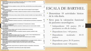 ESCALA DE BARTHEL 
• Determinar 10 actividades básicas 
de la vida diaria. 
• Sirve para la valoración funcional 
de pacientes neurológicos. 
• Independiente: 100 puntos (95 sí 
permanece en silla de ruedas). 
• Dependiente leve: >60 puntos. 
• Dependiente moderado: 40-55 
puntos. 
• Dependiente grave: 20-35 puntos. 
• Dependiente total: <20 puntos. 
 