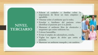 • Educar al cuidador o familiar sobre la 
importancia de llevar un trato empático y 
agradable. 
• Orientar sobre el ambiente que le rodea. 
• Enseñar a familiares del paciente cómo 
identificar al paciente por si se pierde. 
• Mantener el ambiente libre de obstáculos y 
asegurarse que existe suficiente luz. 
• Colocar barandillas. 
• Evitar el empleo de calentadores, estufas. 
• Vigilar los signos de dolor que emita el 
paciente. 
• Mantener un ambiente tranquilo y sin cambios. 
NIVEL 
TERCIARIO 
 
