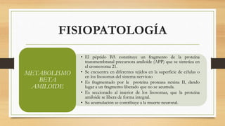 FISIOPATOLOGÍA 
• El péptido BA constituye un fragmento de la proteína 
transmembranal precursora amiloide (APP) que se sintetiza en 
el cromosoma 21. 
• Se encuentra en diferentes tejidos en la superficie de células o 
en los lisosomas del sistema nervioso 
• Es fragmentado por la proteína proteasa nexina II, dando 
lugar a un fragmento liberado que no se acumula. 
• Es seccionado al interior de los lisosomas, que la proteína 
amiloide se libera de forma integral. 
• Su acumulación se contribuye a la muerte neuronal. 
METABOLISMO 
BETA 
AMILOIDE 
 