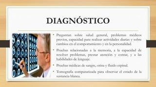 DIAGNÓSTICO 
• Preguntan sobre salud general, problemas médicos 
previos, capacidad para realizar actividades diarias y sobre 
cambios en el comportamiento y en la personalidad. 
• Pruebas relacionadas a la memoria, a la capacidad de 
resolver problemas, prestar atención y contar, y a las 
habilidades de lenguaje. 
• Pruebas médicas de sangre, orina y fluido espinal. 
• Tomografía computarizada para observar el estado de la 
sustancia blanca. 
 