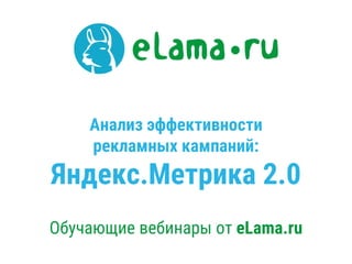 Анализ эффективности
рекламных кампаний:
Яндекс.Метрика 2.0
Обучающие вебинары от eLama.ru
 
