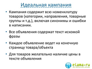 Идеальная кампания
• Кампания содержит всю номенклатуру
товаров (категории, направления, товарные
группы и т.д.), включая синонимы и ошибки
в написании.
• Все объявления содержат текст искомой
фразы
• Каждое объявление ведет на конечную
страницу товара/объекта
• Для товаров желательно наличие цены в
тексте объявления
 
