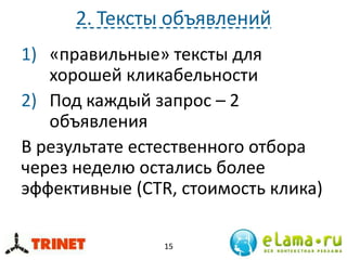 2. Тексты объявлений
1) «правильные» тексты для
хорошей кликабельности
2) Под каждый запрос – 2
объявления
В результате естественного отбора
через неделю остались более
эффективные (CTR, стоимость клика)
15
 