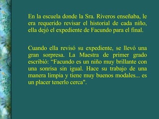 En la escuela donde la Sra. Riveros enseñaba, le era requerido revisar el historial de cada niño, ella dejó el expediente de Facundo para el final. Cuando ella revisó su expediente, se llevó una gran sorpresa. La Maestra de primer grado escribió: “Facundo es un niño muy brillante con una sonrisa sin igual. Hace su trabajo de una manera limpia y tiene muy buenos modales... es un placer tenerlo cerca". 