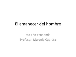 El amanecer del hombre
5to año economía
Profesor: Marcelo Cabrera
 