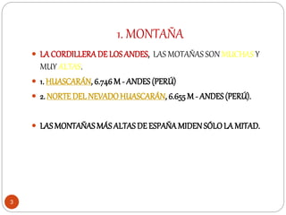 1. MONTAÑA
3
 LA CORDILLERADE LOS ANDES, LAS MOTAÑAS SON MUCHAS Y
MUY ALTAS.
 1. HUASCARÁN, 6.746 M - ANDES (PERÚ)
 2. NORTE DELNEVADOHUASCARÁN, 6.655M - ANDES (PERÚ).
 LASMONTAÑAS MÁS ALTAS DE ESPAÑAMIDEN SÓLOLA MITAD.
 