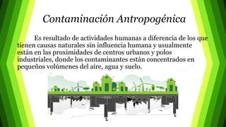 Contaminación Antropogénica
Es resultado de actividades humanas a diferencia de los que
tienen causas naturales sin influencia humana y usualmente
están en las proximidades de centros urbanos y polos
industriales, donde los contaminantes están concentrados en
pequeños volúmenes del aire, agua y suelo.
 