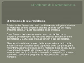 El dinamismo de la Mercadotecnia.
Existen varias fuerzas del medio ambiente que influyen al sistema
de Mercadeo de una empresa, algunas de ellas son del medio
ambiente externo y poco controlable en la empresa.
Otras fuerzas, las internas, suelen ser controlables por la
empresa, generalmente las variables externas tienden a ser no
controlables y las fuerzas internas tienden a ser controlables.
El especialista de Mercadotecnia tiene que estar al tanto de la
influencia de las variables en la capacidad de la compañía, para
hacer transacciones efectivas con el mercado meta. O sea, que el
encargado del área de Mercadotecnia se tiene que estar
asomando al medio ambiente externo de la compañía, porque en
base a eso decidirá el programa de Mercadotecnia para su
mercado.
 