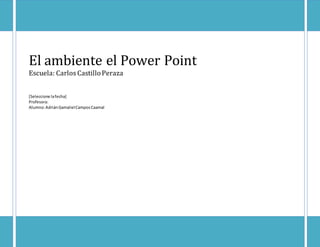 El ambiente el Power Point 
Escuela: Carlos Castillo Peraza 
[Seleccione la fecha] 
Profesora: 
Alumno: Adrián Gamaliel Campos Caamal 
 