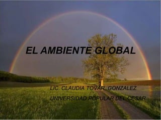 EL AMBIENTE GLOBAL
LIC. CLAUDIA TOVAR GONZALEZ
UNIVERSIDAD POPULAR DEL CESAR
 