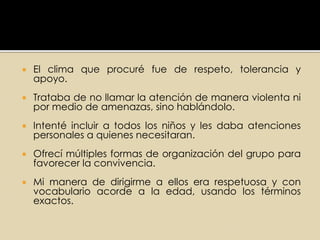  El clima que procuré fue de respeto, tolerancia y
apoyo.
 Trataba de no llamar la atención de manera violenta ni
por medio de amenazas, sino hablándolo.
 Intenté incluir a todos los niños y les daba atenciones
personales a quienes necesitaran.
 Ofrecí múltiples formas de organización del grupo para
favorecer la convivencia.
 Mi manera de dirigirme a ellos era respetuosa y con
vocabulario acorde a la edad, usando los términos
exactos.
 