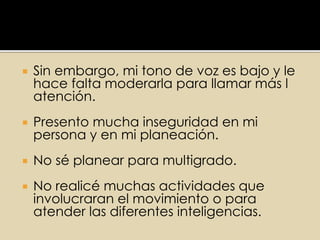  Sin embargo, mi tono de voz es bajo y le
hace falta moderarla para llamar más l
atención.
 Presento mucha inseguridad en mi
persona y en mi planeación.
 No sé planear para multigrado.
 No realicé muchas actividades que
involucraran el movimiento o para
atender las diferentes inteligencias.
 