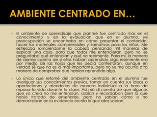  El ambiente de aprendizaje que planteé fue centrado más en el
conocimiento y en la evaluación que en el alumno. Mi
preocupación se encontraba en cómo presentar el contenido,
hacer los materiales comprensibles y llamativos para los niños. Me
estresaba rompiéndome la cabeza pensando mil maneras de
explicar una cosa, para que todos me entendieran, pero no les
preguntaba qué entendían y qué no realmente. Para mí, la manera
de darme cuenta de si ellos habían aprendido algo realmente era
por medio de las hojas que les pedía contestaran, aunque en
verdad sé que no es lo más importante, pero no se me ocurría otra
manera de comprobar que habían aprendido algo.
 Lo único que retomé del ambiente centrado en el alumno fue
averiguar sus conocimientos previos, tomar en cuenta sus ideas o
aportaciones y atenderlos de manera individual a la hora de
repasar lo visto durante la clase. Así me di cuenta de que algunos
que yo creía no me entendían, sabían y recordaban bien lo que
había tratado de enseñarles, pero no sabían cómo o no
demostraban en la evidencia escrita lo que ellos sabían.
 