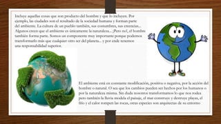 Incluye aquellas cosas que son producto del hombre y que lo incluyen. Por
ejemplo, las ciudades son el resultado de la sociedad humana y forman parte
del ambiente. La cultura de un pueblo también, sus costumbres, sus creencias...
Algunos creen que el ambiente es únicamente la naturaleza... ¡Pero no!, el hombre
también forma parte. Somos un componente muy importante porque podemos
transformarlo más que cualquier otro ser del planeta... y por ende tenemos
una responsabilidad superior.
El ambiente está en constante modificación, positiva o negativa, por la acción del
hombre o natural. O sea que los cambios pueden ser hechos por los humanos o
por la naturaleza misma. Sin duda nosotros transformamos lo que nos rodea
pero también la lluvia modela el paisaje, el mar construye y destruye playas, el
frío y el calor rompen las rocas, otras especies son arquitectas de su entorno
 