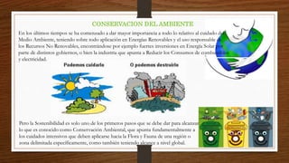 CONSERVACION DEL AMBIENTE
En los últimos tiempos se ha comenzado a dar mayor importancia a todo lo relativo al cuidado del
Medio Ambiente, teniendo sobre todo aplicación en Energías Renovables y el uso responsable de
los Recursos No Renovables, encontrándose por ejemplo fuertes inversiones en Energía Solar por
parte de distintos gobiernos, o bien la industria que apunta a Reducir los Consumos de combustibles
y electricidad.
Pero la Sostenibilidad es solo uno de los primeros pasos que se debe dar para alcanzar
lo que es conocido como Conservación Ambiental, que apunta fundamentalmente a
los cuidados intensivos que deben aplicarse hacia la Flora y Fauna de una región o
zona delimitada específicamente, como también teniendo alcance a nivel global.
 