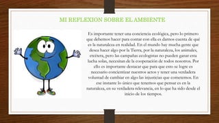 MI REFLEXION SOBRE EL AMBIENTE
Es importante tener una conciencia ecológica, pero lo primero
que debemos hacer para contar con ella es darnos cuenta de qué
es la naturaleza en realidad. En el mundo hay mucha gente que
desea hacer algo por la Tierra, por la naturaleza, los animales,
etcétera, pero las campañas ecologistas no pueden ganar esta
lucha solas, necesitan de la cooperación de todos nosotros. Por
ello es importante destacar que para que esto se logre es
necesario concientizar nuestros actos y tener una verdadera
voluntad de cambiar en algo las injusticias que cometemos. En
ese instante lo único que tenemos que pensar es en la
naturaleza, en su verdadera relevancia, en lo que ha sido desde el
inicio de los tiempos.
 