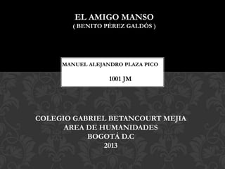 EL AMIGO MANSO
( BENITO PÉREZ GALDÓS )

MANUEL ALEJANDRO PLAZA PICO

1001 JM

COLEGIO GABRIEL BETANCOURT MEJIA
AREA DE HUMANIDADES
BOGOTÁ D.C
2013

 